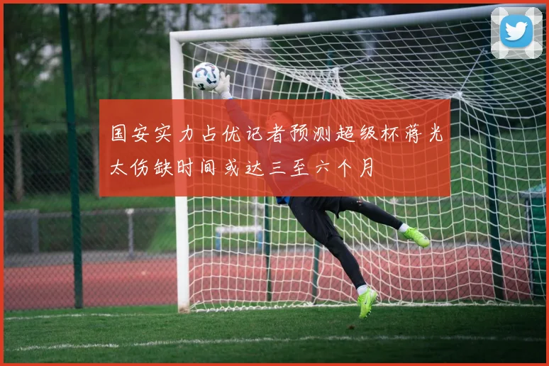 国安实力占优记者预测超级杯蒋光太伤缺时间或达三至六个月