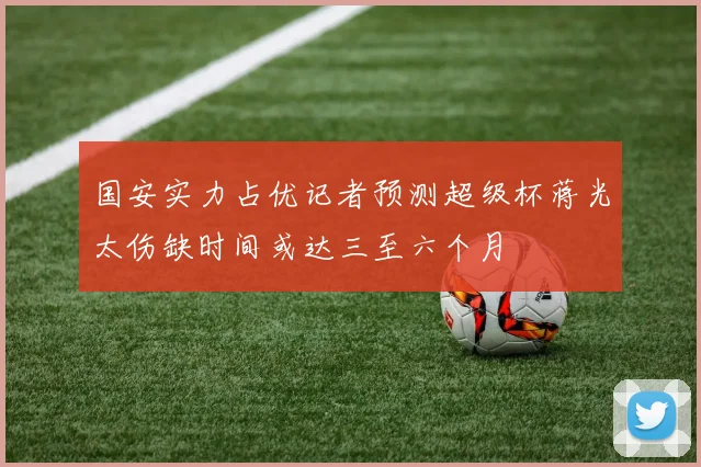 国安实力占优记者预测超级杯蒋光太伤缺时间或达三至六个月