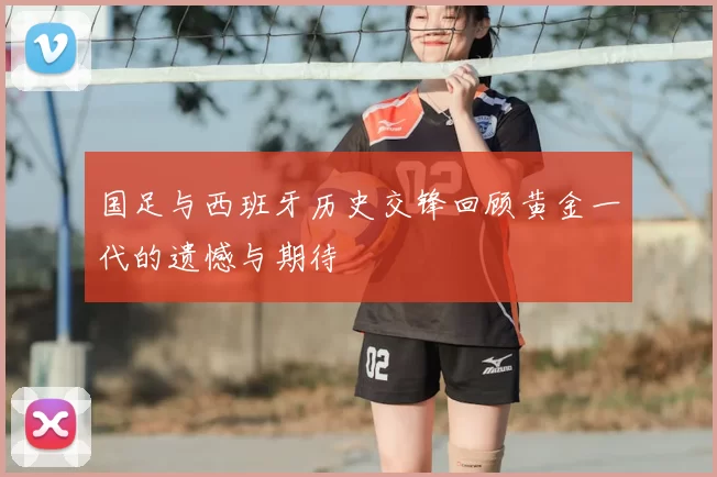 国足与西班牙历史交锋回顾黄金一代的遗憾与期待