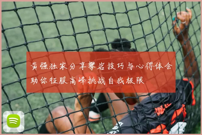 黄强独家分享攀岩技巧与心得体会助你征服高峰挑战自我极限