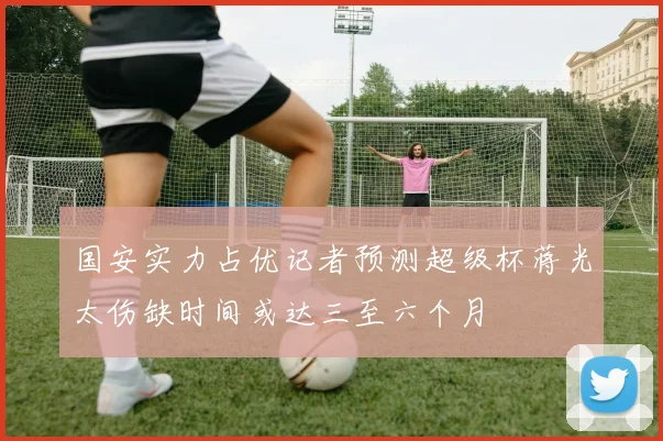国安实力占优记者预测超级杯蒋光太伤缺时间或达三至六个月
