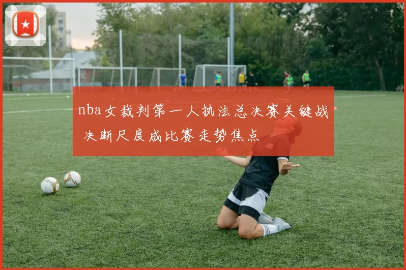 nba女裁判第一人执法总决赛关键战 决断尺度成比赛走势焦点