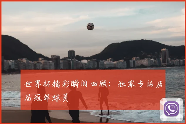 世界杯精彩瞬间回顾:独家专访历届冠军球员