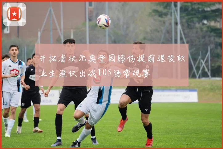开拓者状元奥登因膝伤提前退役职业生涯仅出战105场常规赛
