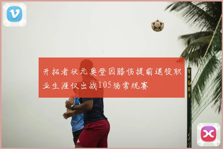 开拓者状元奥登因膝伤提前退役职业生涯仅出战105场常规赛