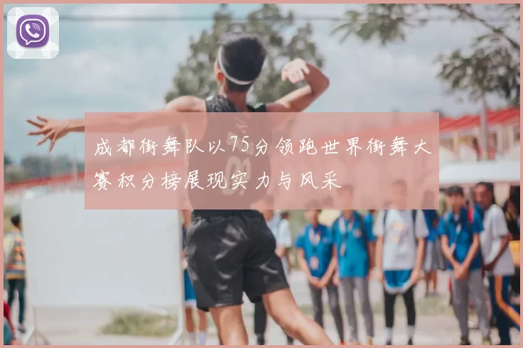 成都街舞队以75分领跑世界街舞大赛积分榜展现实力与风采