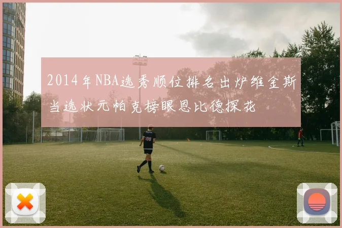 2014年NBA选秀顺位排名出炉维金斯当选状元帕克榜眼恩比德探花