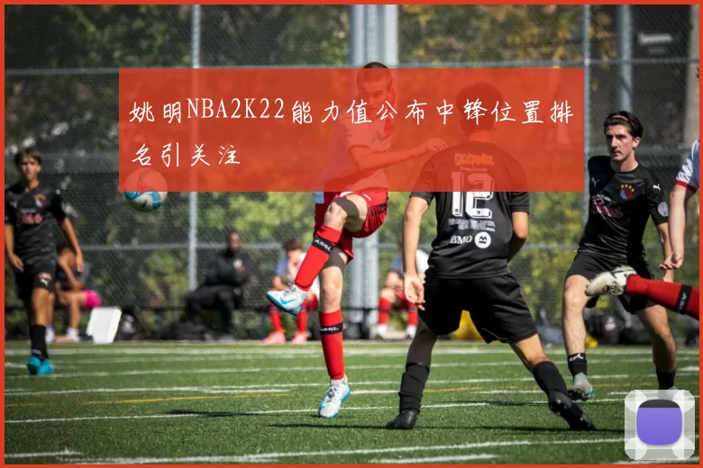 姚明NBA2K22能力值公布中锋位置排名引关注