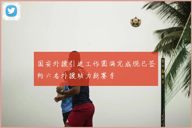 国安外援引进工作圆满完成现已签约六名外援助力新赛季