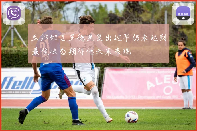 瓜帅坦言罗德里复出过早仍未达到最佳状态期待他未来表现
