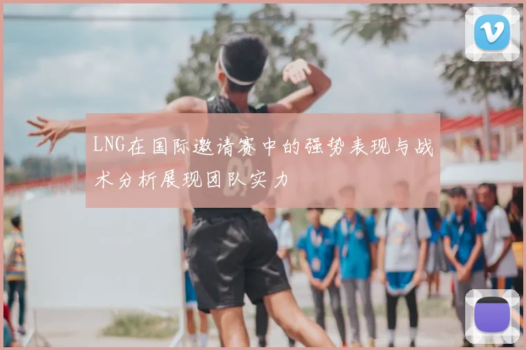 LNG在国际邀请赛中的强势表现与战术分析展现团队实力