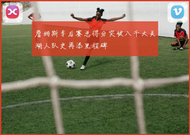 詹姆斯季后赛总得分突破八千大关湖人队史再添里程碑