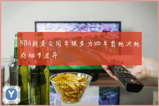 NBA新秀合同年限多为四年首轮次轮存细节差异