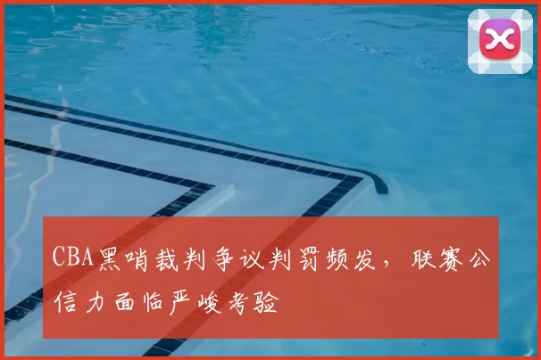 CBA黑哨裁判争议判罚频发,联赛公信力面临严峻考验