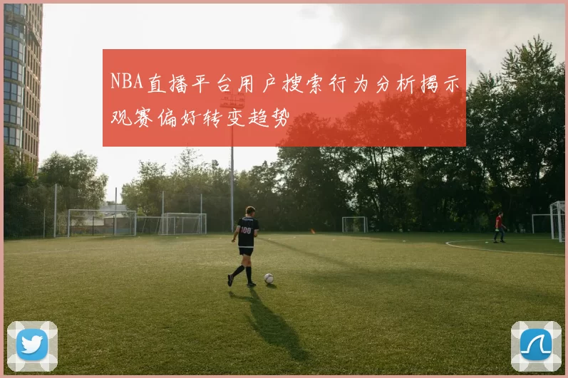 NBA直播平台用户搜索行为分析揭示观赛偏好转变趋势