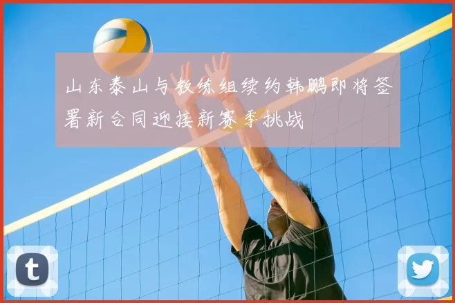 山东泰山与教练组续约韩鹏即将签署新合同迎接新赛季挑战