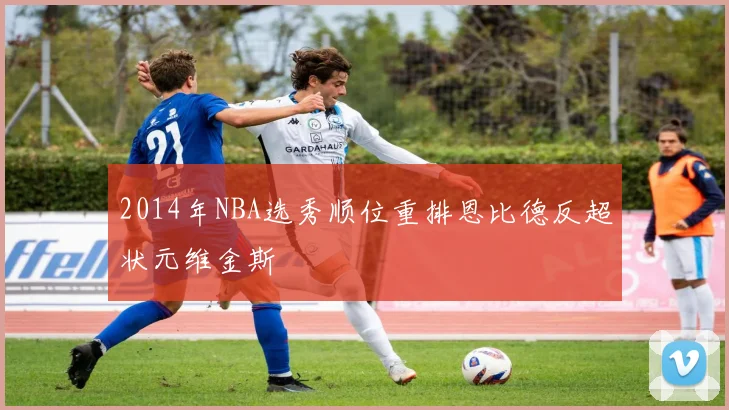 2014年NBA选秀顺位重排恩比德反超状元维金斯