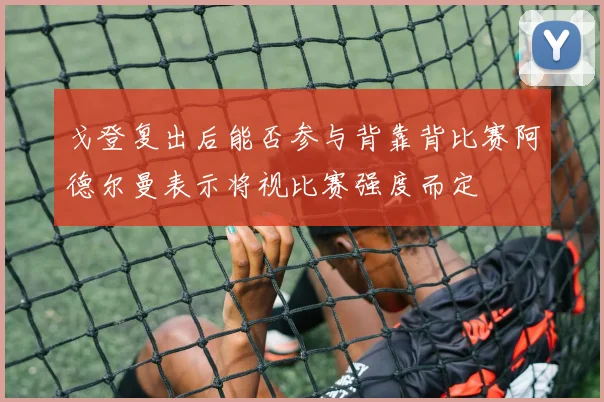 戈登复出后能否参与背靠背比赛阿德尔曼表示将视比赛强度而定