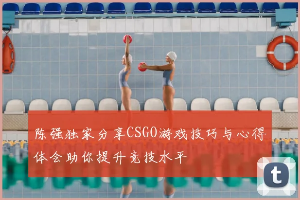 陈强独家分享CSGO游戏技巧与心得体会助你提升竞技水平