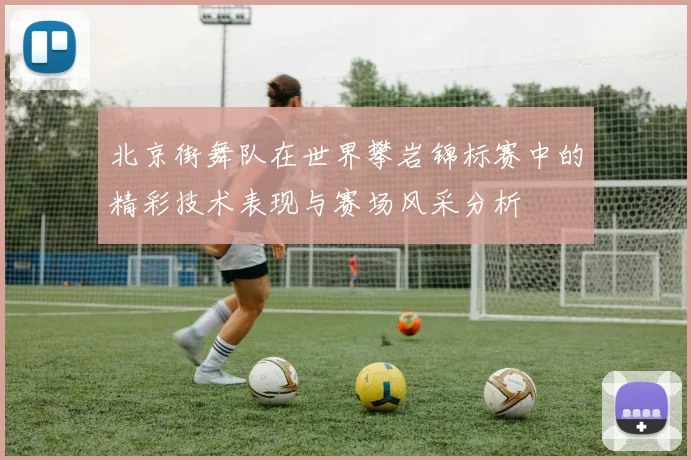 北京街舞队在世界攀岩锦标赛中的精彩技术表现与赛场风采分析