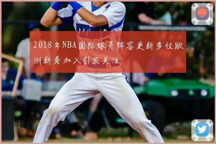 2018年NBA国际球员阵容更新多位欧洲新秀加入引发关注