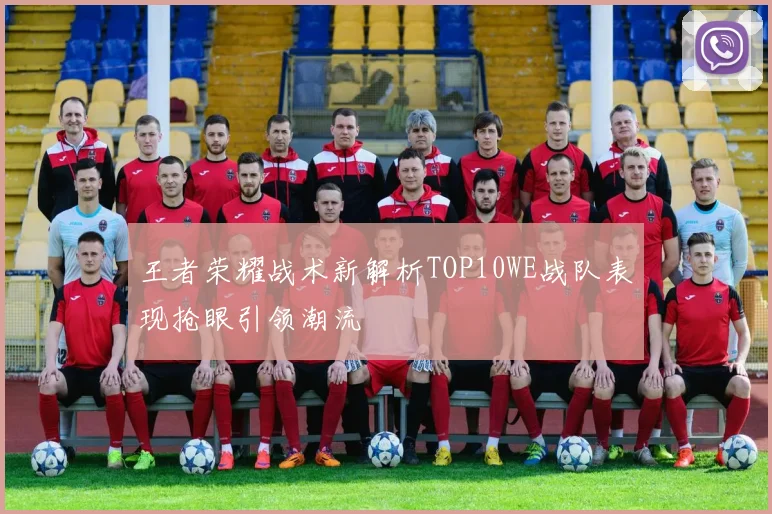 王者荣耀战术新解析TOP10WE战队表现抢眼引领潮流