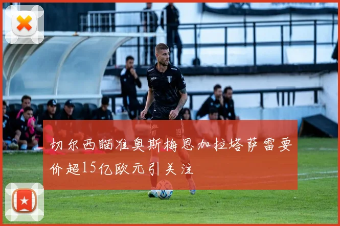切尔西瞄准奥斯梅恩加拉塔萨雷要价超15亿欧元引关注