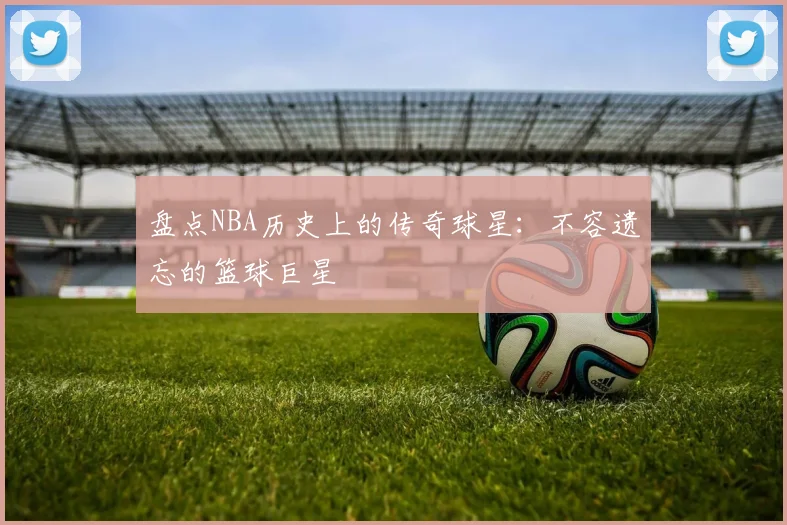 盘点NBA历史上的传奇球星:不容遗忘的篮球巨星