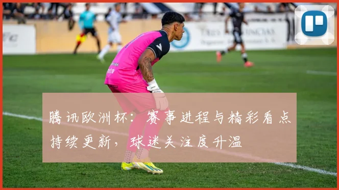 腾讯欧洲杯:赛事进程与精彩看点持续更新,球迷关注度升温