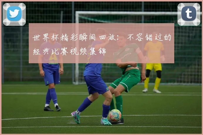 世界杯精彩瞬间回放:不容错过的经典比赛视频集锦