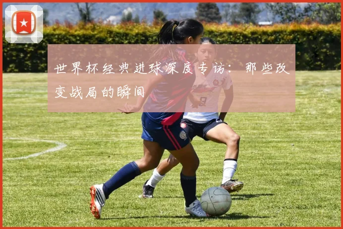 世界杯经典进球深度专访:那些改变战局的瞬间
