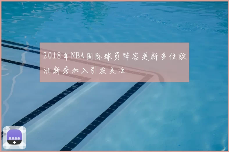 2018年NBA国际球员阵容更新多位欧洲新秀加入引发关注