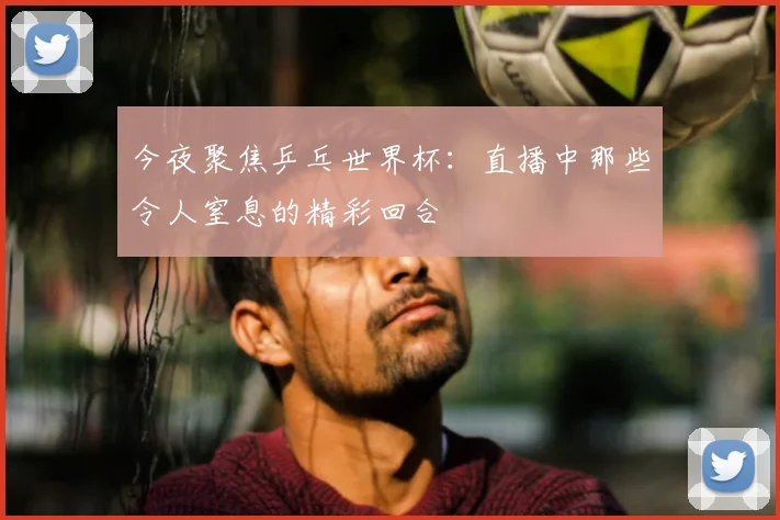 今夜聚焦乒乓世界杯：直播中那些令人窒息的精彩回合