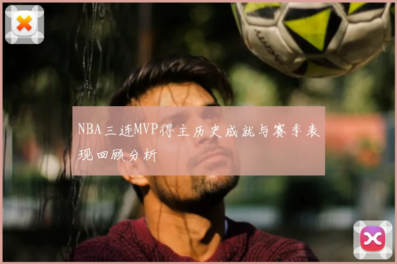 NBA三连MVP得主历史成就与赛季表现回顾分析