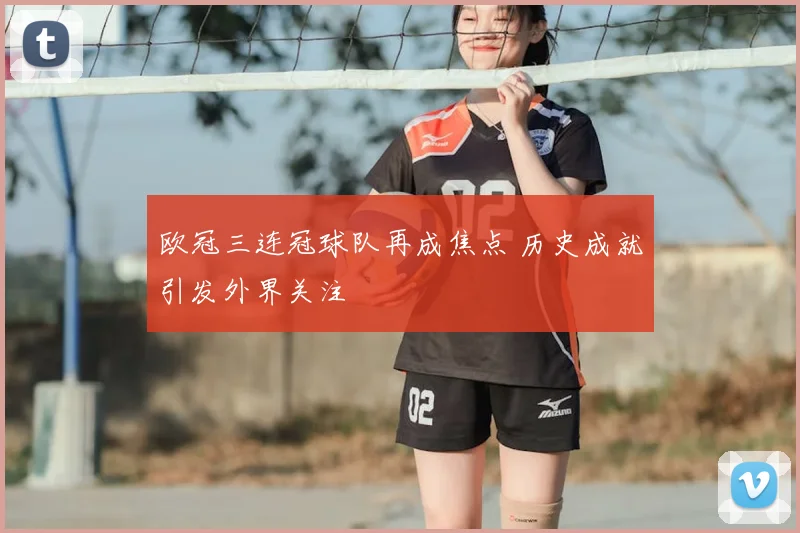 欧冠三连冠球队再成焦点 历史成就引发外界关注