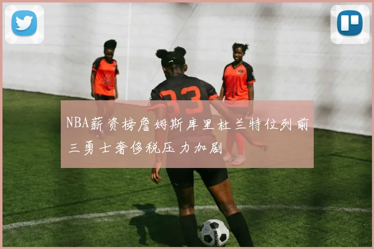 NBA薪资榜詹姆斯库里杜兰特位列前三勇士奢侈税压力加剧