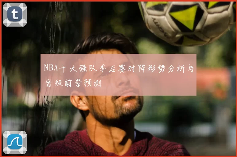 NBA十大强队季后赛对阵形势分析与晋级前景预测