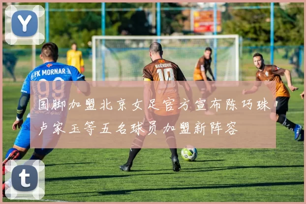 国脚加盟北京女足官方宣布陈巧珠卢家玉等五名球员加盟新阵容