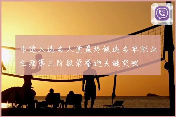 韦德入选名人堂最终候选名单职业生涯第三阶段荣誉迎关键突破