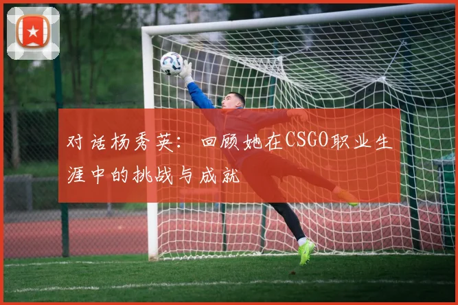 对话杨秀英:回顾她在CSGO职业生涯中的挑战与成就