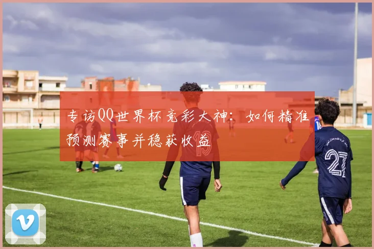 专访QQ世界杯竞彩大神:如何精准预测赛事并稳获收益