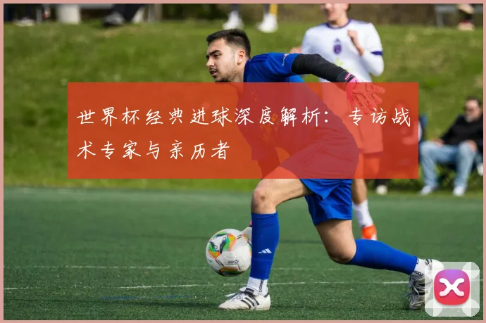 世界杯经典进球深度解析:专访战术专家与亲历者