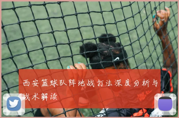 西安篮球队阵地战打法深度分析与战术解读