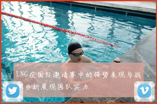 LNG在国际邀请赛中的强势表现与战术分析展现团队实力