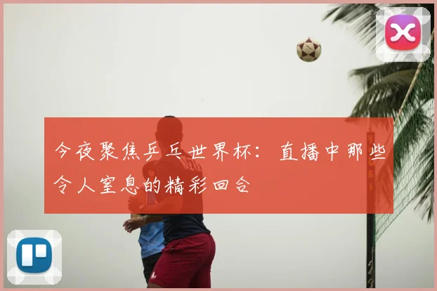 今夜聚焦乒乓世界杯:直播中那些令人窒息的精彩回合