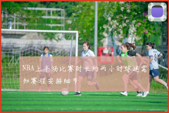 NBA上半场比赛时长约两小时球迷需知赛程安排细节