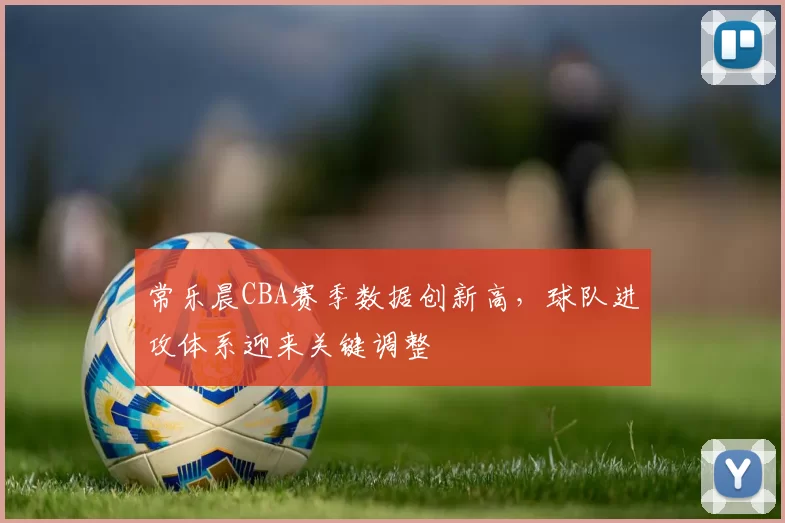 常乐晨CBA赛季数据创新高,球队进攻体系迎来关键调整