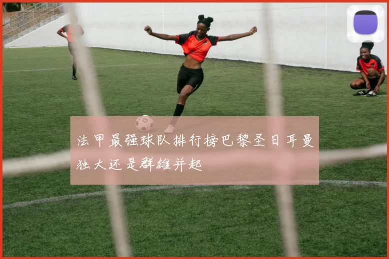 法甲最强球队排行榜巴黎圣日耳曼独大还是群雄并起