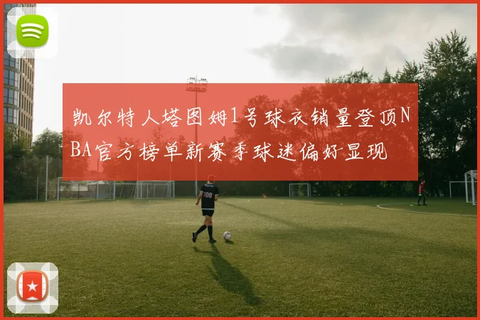 凯尔特人塔图姆1号球衣销量登顶NBA官方榜单新赛季球迷偏好显现