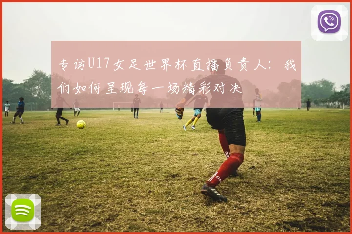 专访U17女足世界杯直播负责人:我们如何呈现每一场精彩对决